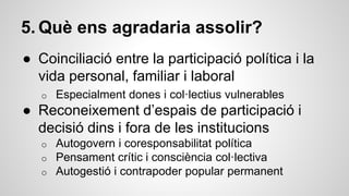 5. Què ens agradaria assolir? 
● Coinciliació entre la participació política i la 
vida personal, familiar i laboral 
o Especialment dones i col·lectius vulnerables 
● Reconeixement d’espais de participació i 
decisió dins i fora de les institucions 
o Autogovern i coresponsabilitat política 
o Pensament crític i consciència col·lectiva 
o Autogestió i contrapoder popular permanent 
 
