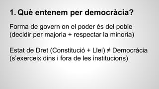 1. Què entenem per democràcia? 
Forma de govern on el poder és del poble 
(decidir per majoria + respectar la minoria) 
Estat de Dret (Constitució + Llei) ≠ Democràcia 
(s’exerceix dins i fora de les institucions) 
 
