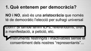 1. Què entenem per democràcia? 
NO i NO, això és una aristocràcia que només 
té de democràtic l’elecció per sufragi universal 
Com? Si també tenim ILPs, referèndums, dret 
a manifestació, a petició, etc. 
Instruments restringits i inactivables sense el 
consentiment dels nostres “representants”... 
 