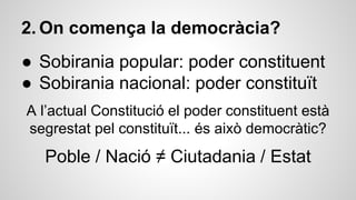 2. On comença la democràcia? 
● Sobirania popular: poder constituent 
● Sobirania nacional: poder constituït 
A l’actual Constitució el poder constituent està 
segrestat pel constituït... és això democràtic? 
Poble / Nació ≠ Ciutadania / Estat 
 