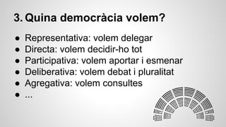 3. Quina democràcia volem? 
● Representativa: volem delegar 
● Directa: volem decidir-ho tot 
● Participativa: volem aportar i esmenar 
● Deliberativa: volem debat i pluralitat 
● Agregativa: volem consultes 
● ... 
 