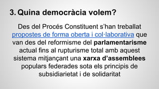 3. Quina democràcia volem? 
Des del Procés Constituent s’han treballat 
propostes de forma oberta i col·laborativa que 
van des del reformisme del parlamentarisme 
actual fins al rupturisme total amb aquest 
sistema mitjançant una xarxa d’assemblees 
populars federades sota els principis de 
subsidiarietat i de solidaritat 
 