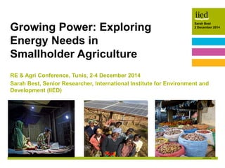 1
Sarah Best
2 December 2014Author name
Date
Sarah Best
2 December 2014
RE & Agri Conference, Tunis, 2-4 December 2014
Sarah Best, Senior Researcher, International Institute for Environment and
Development (IIED)
Growing Power: Exploring
Energy Needs in
Smallholder Agriculture
 