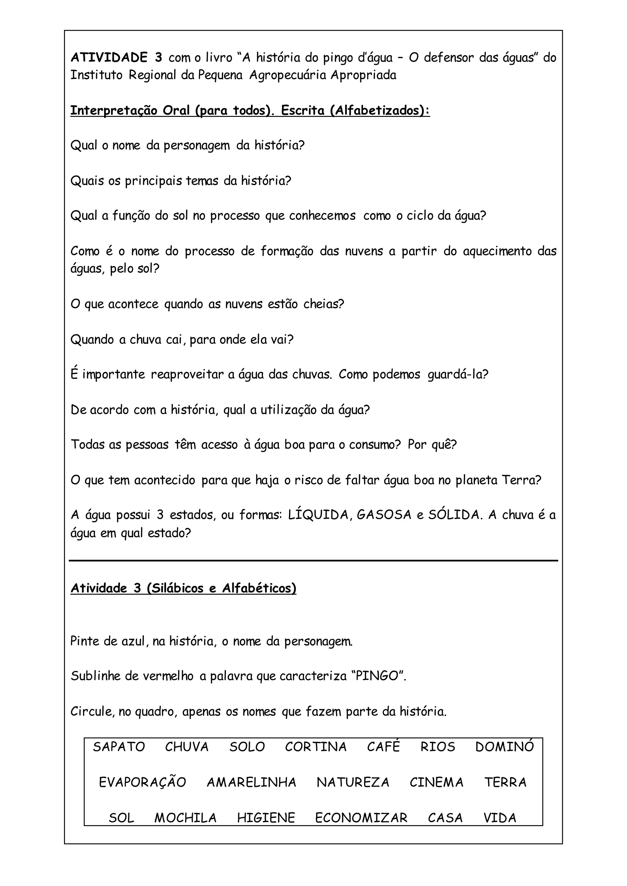 ATIVIDADE 3 com o livro “A história do pingo d’água – O defensor das águas” do
Instituto Regional da Pequena Agropecuária Apropriada
Interpretação Oral (para todos). Escrita (Alfabetizados):
Qual o nome da personagem da história?
Quais os principais temas da história?
Qual a função do sol no processo que conhecemos como o ciclo da água?
Como é o nome do processo de formação das nuvens a partir do aquecimento das
águas, pelo sol?
O que acontece quando as nuvens estão cheias?
Quando a chuva cai, para onde ela vai?
É importante reaproveitar a água das chuvas. Como podemos guardá-la?
De acordo com a história, qual a utilização da água?
Todas as pessoas têm acesso à água boa para o consumo? Por quê?
O que tem acontecido para que haja o risco de faltar água boa no planeta Terra?
A água possui 3 estados, ou formas: LÍQUIDA, GASOSA e SÓLIDA. A chuva é a
água em qual estado?
Atividade 3 (Silábicos e Alfabéticos)
Pinte de azul, na história, o nome da personagem.
Sublinhe de vermelho a palavra que caracteriza “PINGO”.
Circule, no quadro, apenas os nomes que fazem parte da história.
SAPATO CHUVA SOLO CORTINA CAFÉ RIOS DOMINÓ
EVAPORAÇÃO AMARELINHA NATUREZA CINEMA TERRA
SOL MOCHILA HIGIENE ECONOMIZAR CASA VIDA
 