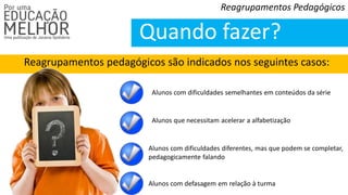 Reagrupamentos pedagógicos são indicados nos seguintes casos:
Reagrupamentos Pedagógicos
Quando fazer?
Alunos com dificuldades semelhantes em conteúdos da série
Alunos que necessitam acelerar a alfabetização
Alunos com dificuldades diferentes, mas que podem se completar,
pedagogicamente falando
Alunos com defasagem em relação à turma
 