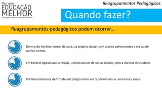 Reagrupamentos pedagógicos podem ocorrer...
Reagrupamentos Pedagógicos
Quando fazer?
Dentro do horário normal de aula, na própria classe, com alunos pertencentes a ela ou de
outras turmas.
Em horário oposto ao curricular, unindo alunos de várias classes, com a mesma dificuldade.
Preferencialmente dentro de um tempo limite entre 50 minutos e uma hora e meia.
 