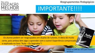 Reagrupamentos Pedagógicos
IMPORTANTE!!!!
Os alunos podem ser reagrupados em duplas de tutores. A ideia dá muito
certo, pois ambos têm algo a aprender com o outro! Experiência comprovada
e explicada no livro “Aula – Os Segredos”!
Clique na CAPA do livro para maiores
detalhes!
 