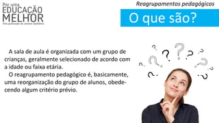 O que são?
Reagrupamentos pedagógicos
A sala de aula é organizada com um grupo de
crianças, geralmente selecionado de acordo com
a idade ou faixa etária.
O reagrupamento pedagógico é, basicamente,
uma reorganização do grupo de alunos, obede-
cendo algum critério prévio.
 