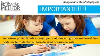 Reagrupamentos Pedagógicos
IMPORTANTE!!!!
Se houver possibilidades, reagrupe os alunos em grupos menores! Isso
pode ser feito dentro ou fora da sala/ horário de aula.
 