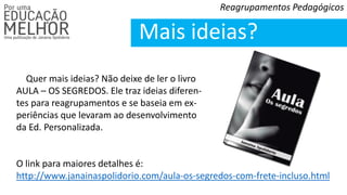 Reagrupamentos Pedagógicos
Mais ideias?
Quer mais ideias? Não deixe de ler o livro
AULA – OS SEGREDOS. Ele traz ideias diferen-
tes para reagrupamentos e se baseia em ex-
periências que levaram ao desenvolvimento
da Ed. Personalizada.
O link para maiores detalhes é:
http://www.janainaspolidorio.com/aula-os-segredos-com-frete-incluso.html
 