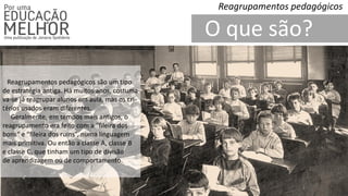 O que são?
Reagrupamentos pedagógicos
Reagrupamentos pedagógicos são um tipo
de estratégia antiga. Há muitos anos, costuma-
va-se já reagrupar alunos em aula, mas os cri-
térios usados eram diferentes.
Geralmente, em tempos mais antigos, o
reagrupamento era feito com a “fileira dos
bons“ e “fileira dos ruins”, numa linguagem
mais primitiva. Ou então a classe A, classe B
e classe C, que tinham um tipo de divisão
de aprendizagem ou de comportamento.
 