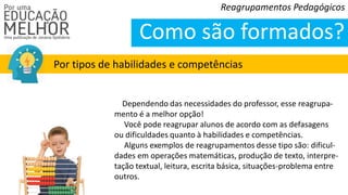 Reagrupamentos Pedagógicos
Como são formados?
Por tipos de habilidades e competências
Dependendo das necessidades do professor, esse reagrupa-
mento é a melhor opção!
Você pode reagrupar alunos de acordo com as defasagens
ou dificuldades quanto à habilidades e competências.
Alguns exemplos de reagrupamentos desse tipo são: dificul-
dades em operações matemáticas, produção de texto, interpre-
tação textual, leitura, escrita básica, situações-problema entre
outros.
 