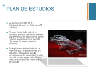 +

PLAN DE ESTUDIOS


La carrera consta de 51
asignaturas, con un total de 421
créditos.



El plan destruí de estudios
incluyen parece venturas trabajo
experimental de laboratorio como
medios para tener una semilla
plenamente los conceptos
teóricos.



Este plan está diseñado de tal
manera que, al terminar de los
estudios, el alumno puede
incorporarse de inmediato la vida
laboral, a una especialización o
realizar estudios de maestría y
doctorado

 