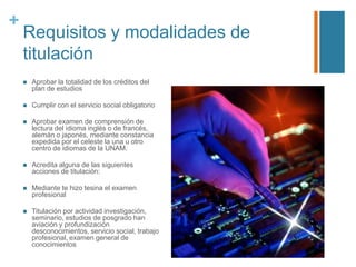 +

Requisitos y modalidades de
titulación


Aprobar la totalidad de los créditos del
plan de estudios



Cumplir con el servicio social obligatorio



Aprobar examen de comprensión de
lectura del idioma inglés o de francés,
alemán o japonés, mediante constancia
expedida por el celeste la una u otro
centro de idiomas de la UNAM.



Acredita alguna de las siguientes
acciones de titulación:



Mediante te hizo tesina el examen
profesional



Titulación por actividad investigación,
seminario, estudios de posgrado han
aviación y profundización
desconocimientos, servicio social, trabajo
profesional, examen general de
conocimientos

 