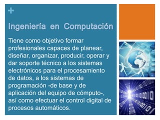 +
Tiene como objetivo formar
profesionales capaces de planear,
diseñar, organizar, producir, operar y
dar soporte técnico a los sistemas
electrónicos para el procesamiento
de datos, a los sistemas de
programación -de base y de
aplicación del equipo de cómputo-,
así como efectuar el control digital de
procesos automáticos.

 