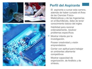 Perfil del Aspirante
El aspirante a cursar esta carrera,
además de haber cursado el Área
de las Ciencias FísicoMatemáticas y de las Ingenierías
en el Bachillerato, debe de tener
conocimiento básico del ingles
Habilidad para razonar
ordenadamente, resolver
problemas específicos

+

Mostrar interés por la
investigación.
Poseer creatividad y visión
emprendedora
Contar con aptitud para trabajar
en ambientes altamente
competitivos
Mostrar capacidad de
organización, de Análisis y de
síntesis.

 