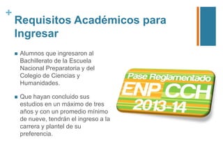 +

Requisitos Académicos para
Ingresar


Alumnos que ingresaron al
Bachillerato de la Escuela
Nacional Preparatoria y del
Colegio de Ciencias y
Humanidades.



Que hayan concluido sus
estudios en un máximo de tres
años y con un promedio mínimo
de nueve, tendrán el ingreso a la
carrera y plantel de su
preferencia.

 