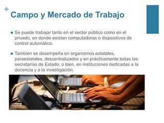 +

Campo y Mercado de Trabajo


Se puede trabajar tanto en el sector público como en el
privado, en donde existan computadoras o dispositivos de
control automático.



También se desempeña en organismos estatales,
paraestatales, descentralizados y en prácticamente todas las
secretarías de Estado; o bien, en instituciones dedicadas a la
docencia y a la investigación.

 