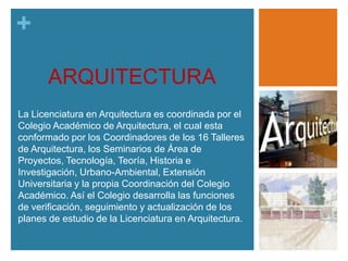 +
ARQUITECTURA
La Licenciatura en Arquitectura es coordinada por el
Colegio Académico de Arquitectura, el cual esta
conformado por los Coordinadores de los 16 Talleres
de Arquitectura, los Seminarios de Área de
Proyectos, Tecnología, Teoría, Historia e
Investigación, Urbano-Ambiental, Extensión
Universitaria y la propia Coordinación del Colegio
Académico. Así el Colegio desarrolla las funciones
de verificación, seguimiento y actualización de los
planes de estudio de la Licenciatura en Arquitectura.

 