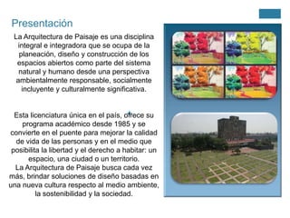 Presentación
La Arquitectura de Paisaje es una disciplina
integral e integradora que se ocupa de la
planeación, diseño y construcción de los
espacios abiertos como parte del sistema
natural y humano desde una perspectiva
ambientalmente responsable, socialmente
incluyente y culturalmente significativa.

+
Esta licenciatura única en el país, ofrece su
programa académico desde 1985 y se
convierte en el puente para mejorar la calidad
de vida de las personas y en el medio que
posibilita la libertad y el derecho a habitar: un
espacio, una ciudad o un territorio.
La Arquitectura de Paisaje busca cada vez
más, brindar soluciones de diseño basadas en
una nueva cultura respecto al medio ambiente,
la sostenibilidad y la sociedad.

 