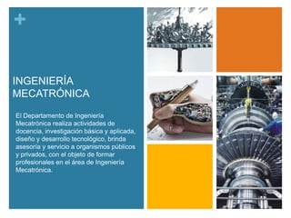 +
INGENIERÍA
MECATRÓNICA
El Departamento de Ingeniería
Mecatrónica realiza actividades de
docencia, investigación básica y aplicada,
diseño y desarrollo tecnológico, brinda
asesoría y servicio a organismos públicos
y privados, con el objeto de formar
profesionales en el área de Ingeniería
Mecatrónica.

 