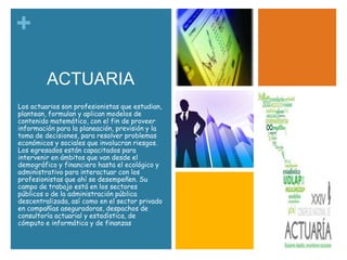 +
ACTUARIA
Los actuarios son profesionistas que estudian,
plantean, formulan y aplican modelos de
contenido matemático, con el fin de proveer
información para la planeación, previsión y la
toma de decisiones, para resolver problemas
económicos y sociales que involucran riesgos.
Los egresados están capacitados para
intervenir en ámbitos que van desde el
demográfico y financiero hasta el ecológico y
administrativo para interactuar con los
profesionistas que ahí se desempeñen. Su
campo de trabajo está en los sectores
públicos o de la administración pública
descentralizada, así como en el sector privado
en compañías aseguradoras, despachos de
consultoría actuarial y estadística, de
cómputo e informática y de finanzas

 