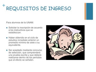 +

REQUISITOS DE INGRESO
Para alumnos de la UNAM:


Solicitar la inscripción de acuerdo
a los instructivos que se
establezcan.



Haber obtenido en el ciclo de
estudios inmediato anterior un
promedio mínimo de siete o su
equivalente.



Ser aceptado mediante concurso
de selección, que comprenderá
una prueba escrita y que deberá
realizarse dentro de los periodos
que al efecto se señalen.

 
