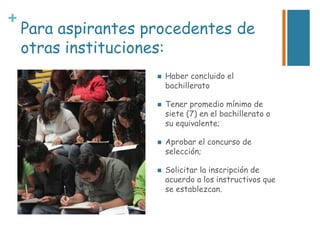 +

Para aspirantes procedentes de
otras instituciones:








Haber concluido el
bachillerato
Tener promedio mínimo de
siete (7) en el bachillerato o
su equivalente;
Aprobar el concurso de
selección;
Solicitar la inscripción de
acuerdo a los instructivos que
se establezcan.

 