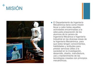 +

MISIÓN


El Departamento de Ingeniería
Mecatrónica tiene como misión
llevar a cabo todas aquellas
actividades encaminadas a la
adecuada preparación de los
alumnos de la carrera de
Ingeniería Mecánica e Ingeniería
Industrial en las diversas áreas de
la Ingeniería Mecatrónica, para
que estos tengan conocimientos,
habilidades y actitudes para
prestar servicios útiles a la
sociedad en la investigación,
desarrollo, diseño, manufactura,
uso y mantenimiento de las
tecnologías creadas con principios
mecatrónicos.

 