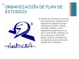 +

ORGANIZACIÓN DE PLAN DE
ESTUDIOS


El plan de estudios se cursa en
ocho semestres. Consta de 36
asignaturas obligatorias que
conforman el sector básico,
con 398 créditos, y de 4
asignaturas optativas con un
valor total de 40 créditos, de
los cuales por lo menos 40
deben cubrirse con materias
de alguna área de orientación
elegida por el alumnos.

 
