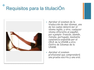 +

Requisitos para la titulaciÓn




Aprobar el examen de la
traducción de dos idiomas, uno
de los cuales deberá ser el
idioma inglés, y otro, cualquier
idioma diferente al español,
por ejemplo: francés, alemán,
italiano, portugués, mediante
constancia expedida por el
CELE de la UNAM u otro
Centro de Idiomas de la
UNAM.
Aprobar el examen
profesional que comprenderá
una prueba escrita y una oral.

 