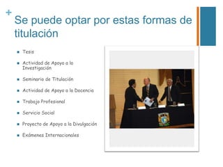 +

Se puede optar por estas formas de
titulación



Tesis
Actividad de Apoyo a la
Investigación



Seminario de Titulación



Actividad de Apoyo a la Docencia



Trabajo Profesional



Servicio Social



Proyecto de Apoyo a la Divulgación



Exámenes Internacionales

 