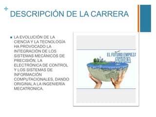+

DESCRIPCIÓN DE LA CARRERA


LA EVOLUCIÓN DE LA
CIENCIA Y LA TECNOLOGÍA
HA PROVOCADO LA
INTEGRACIÓN DE LOS
SISTEMAS MECÁNICOS DE
PRECISIÓN, LA
ELECTRÓNICA DE CONTROL
Y LOS SISTEMAS DE
INFORMACIÓN
COMPUTACIONALES, DANDO
ORIGINAL A LA INGENIERÍA
MECATRONICA.

 