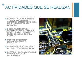 +

ACTIVIDADES QUE SE REALIZAN


DISEÑAR, FABRICAR, IMPLANTAR
Y CONTROLAR EQUIPOS Y
SISTEMAS DE PRODUCCIÓN EN LA
MICRO, PEQUEÑA Y GRAN
INDUSTRIA.



DISEÑAR IMPLEMENTAR
SISTEMAS DE AUTOMATIZACIÓN
DE PROCESOS Y LÍNEAS DE
PRODUCCIÓN EN INDUSTRIA
GENERAL.



DISEÑAR, PROGRAMA E
IMPLANTAR SISTEMAS
ROBÓTICOS.



DISEÑAR EQUIPOS MÉDICOS Y
PRODUCTOS DE BIOINGENIERÍA



DESARROLLO DE INVESTIGACIÓN
EN LAS ÁREAS DE LA
MECATRÓNICA

 