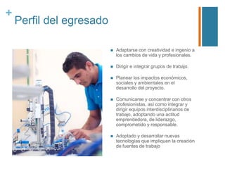 +

Perfil del egresado


Adaptarse con creatividad e ingenio a
los cambios de vida y profesionales.



Dirigir e integrar grupos de trabajo.



Planear los impactos económicos,
sociales y ambientales en el
desarrollo del proyecto.



Comunicarse y concentrar con otros
profesionistas, así como integrar y
dirigir equipos interdisciplinarios de
trabajo, adoptando una actitud
emprendedora, de liderazgo,
comprometido y responsable.



Adoptado y desarrollar nuevas
tecnologías que impliquen la creación
de fuentes de trabajo

 