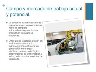 +

Campo y mercado de trabajo actual
y potencial.


Va desde la automatización de
operaciones en microempresas
hasta la completa
automatización y control de
producción en grandes
empresas.



Otras áreas laborales ubican en
las industrias automotriz,
manufacturera, petrolera, de
generación de energía
eléctrica, minera, siderúrgica,
agroindustrial de alimentación y
salud, así como los servicios de
transporte.

 