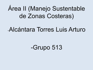Área II (Manejo Sustentable
de Zonas Costeras)
-Alcántara

Torres Luis Arturo

-Grupo 513

 