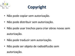 Copyright
• Não pode copiar sem autorização.

• Não pode distribuir sem autorização.

• Não pode usar trechos para criar obras novas sem
  autorização.
• Não pode traduzir sem autorização.

• Não pode ser objeto de radiodifusão sem
  autorização.
 