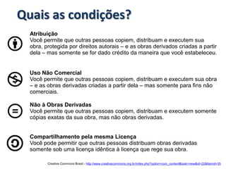 Quais as condições?
  Atribuição
  Você permite que outras pessoas copiem, distribuam e executem sua
  obra, protegida por direitos autorais – e as obras derivados criadas a partir
  dela – mas somente se for dado crédito da maneira que você estabeleceu.


  Uso Não Comercial
  Você permite que outras pessoas copiem, distribuam e executem sua obra
  – e as obras derivadas criadas a partir dela – mas somente para fins não
  comerciais.

  Não à Obras Derivadas
  Você permite que outras pessoas copiem, distribuam e executem somente
  cópias exatas da sua obra, mas não obras derivadas.


  Compartilhamento pela mesma Licença
  Você pode permitir que outras pessoas distribuam obras derivadas
  somente sob uma licença idêntica à licença que rege sua obra.

         Creative Commons Brasil - http://www.creativecommons.org.br/index.php?option=com_content&task=view&id=22&Itemid=35
 