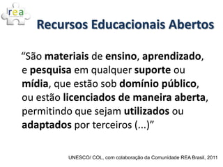 Recursos Educacionais Abertos

“São materiais de ensino, aprendizado,
e pesquisa em qualquer suporte ou
mídia, que estão sob domínio público,
ou estão licenciados de maneira aberta,
permitindo que sejam utilizados ou
adaptados por terceiros (...)”

         UNESCO/ COL, com colaboração da Comunidade REA Brasil, 2011
 