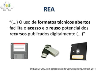 REA
“(...) O uso de formatos técnicos abertos
facilita o acesso e o reuso potencial dos
recursos publicados digitalmente (...)”




          UNESCO/ COL, com colaboração da Comunidade REA Brasil, 2011
 