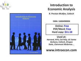 Introduction to
 Economic Analysis
  R. Preston McAfee, Caltech


      ISBN: 160049000X

       Online: Free
      PDF/Word: Free
     Hard copy: $11.10
          Used at:
Harvard, NYU, Cal Poly, UC-Santa
   Barbara, Caltech, Oregon
 State, Claremont McKenna….

www.introecon.com
 