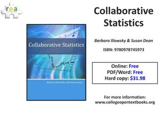 Collaborative
  Statistics
Barbara Illowsky & Susan Dean
    ISBN: 9780978745973


       Online: Free
      PDF/Word: Free
     Hard copy: $31.98


   For more information:
www.collegeopentextbooks.org
 
