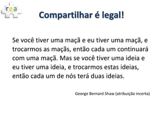 Compartilhar é legal!

Se você tiver uma maçã e eu tiver uma maçã, e
trocarmos as maçãs, então cada um continuará
com uma maçã. Mas se você tiver uma ideia e
eu tiver uma ideia, e trocarmos estas ideias,
então cada um de nós terá duas ideias.

                    George Bernard Shaw (atribuição incerta)
 