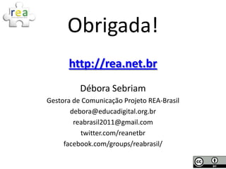 Obrigada!
      http://rea.net.br
          Débora Sebriam
Gestora de Comunicação Projeto REA-Brasil
       debora@educadigital.org.br
        reabrasil2011@gmail.com
          twitter.com/reanetbr
     facebook.com/groups/reabrasil/
 