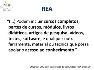 REA
“(...) Podem incluir cursos completos,
 partes de cursos, módulos, livros
 didáticos, artigos de pesquisa, vídeos,
 testes, software, e qualquer outra
 ferramenta, material ou técnica que possa
 apoiar o acesso ao conhecimento.”


           UNESCO/ COL, com colaboração da Comunidade REA Brasil, 2011
 