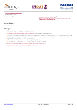 www.inrs.fr/eficatt EFICATT - Brucellose Page 5 / 5
Textes de référence
Pas de texte de référence.
Bibliographie
Accès à la liste des CNR
2 http://Jean.philippte.lavigne@chu-nimes.fr/
Site CNR Brucella : en cours
Consultez le site Santé Publique France 3
3 http://invs.santepubliquefrance.fr/Espace-professionnels/Centres-nationaux-de-
reference/Liste-et-coordonnees-des-CNR
4 http://invs.santepubliquefrance.fr/Dossiers-thematiques/Maladies-infectieuses/Zoonoses/Brucellose
5 http://www.invs.sante.fr/publications/2007/brucelloses_2002_2004/index.html
1 | Brucellose 4. Dossier thématique. Santé Publique France, 2017.
2 | Etude sur les brucelloses humaines en France métropolitaine 5, 2002-2004. Santé Publique France, 2007.
3 | Brucellose. In : Launay O, Piroth L, Yazdanpanah Y (Eds) - E. Pilly 2012. Maladies infectieuses et tropicales. 23ème édition. Paris : Vivactis Plus ; 2012 ; 292-94, 607 p.
4 | Acha PN, Szyfres B - Zoonoses et maladies transmissibles à l'homme et aux animaux. Volume 1 : bactéries et mycoses. 3 édition. Paris : Office international des
épizooties, Organisation mondiale de la santé animale ; 2005 : 382 p.
e
5 | Maurin M - La brucellose à l’aube du 21 siècle. Méd Mal Infect. 2005 ; 35 (1) : 6-16.e
6 | Pappas G, Akritidis N, Bosilkovski M, Tsianos E - Brucellosis. N Engl J Med. 2005 ; 352 (22) : 2325-36.
 