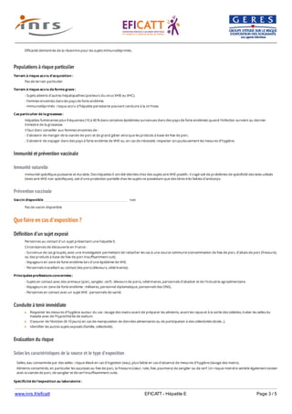 www.inrs.fr/eficatt EFICATT - Hépatite E Page 3 / 5
Populations à risque particulier
Immunité et prévention vaccinale
Immunité naturelle
Prévention vaccinale
Que faire en cas d'exposition ?
Définition d'un sujet exposé
Conduite à tenir immédiate
Evaluation du risque
Selon les caractéristiques de la source et le type d'exposition
Efficacité démontrée de la ribavirine pour les sujets immunodéprimés.
Terrain à risque accru d'acquisition :
Pas de terrain particulier
Terrain à risque accru de forme grave :
- Sujets atteints d'autres hépatopathies (porteurs du virus VHB ou VHC).
- Femmes enceintes dans les pays de forte endémie.
- Immunodéprimés : risque accru d'hépatite persistante pouvant conduire à la cirrhose.
Cas particulier de la grossesse :
Hépatites fulminantes plus fréquentes (10 à 40 % dans certaines épidémies survenues dans des pays de forte endémie) quand l'infection survient au dernier
trimestre de la grossesse.
Il faut donc conseiller aux femmes enceintes de :
- S'abstenir de manger de la viande de porc et de grand gibier ainsi que les produits à base de foie de porc.
- S'abstenir de voyager dans des pays à forte endémie de VHE ou, en cas de nécessité, respecter scrupuleusement les mesures d'hygiène.
Immunité spécifique puissante et durable. Des hépatites E ont été décrites chez des sujets anti-VHE positifs : il s'agit soit de problèmes de spécificité des tests utilisés
(tests anti-VHE non spécifiques), soit d'une protection partielle chez les sujets ne possédant que des titres très faibles d'anticorps.
Vaccin disponible non
Pas de vaccin disponible
Personnes au contact d'un sujet présentant une hépatite E.
Circonstances de découverte en France :
- Survenue de cas groupés, avec une investigation permettant de rattacher les cas à une source commune (consommation de foie de porc, d'abats de porc (fressure),
ou des produits à base de foie de porc insuffisamment cuit).
- Voyageurs en zone de forte endémie lors d'une épidémie de VHE.
- Personnels travaillant au contact des porcs (éleveurs, vétérinaires).
Principales professions concernées :
- Sujets en contact avec des animaux (porc, sanglier, cerf) : éleveurs de porcs, vétérinaires, personnels d'abattoir et de l'industrie agroalimentaire.
- Voyageurs en zone de forte endémie : militaires, personnel diplomatique, personnels des ONG.
- Personnes en contact avec un sujet VHE : personnels de santé.
Respecter les mesures d'hygiène autour du cas : lavage des mains avant de préparer les aliments, avant les repas et à la sortie des toilettes, traiter les selles du
malade avec de l'hypochlorite de sodium.
S'assurer de l'éviction (8-10 jours) en cas de manipulation de denrées alimentaires ou de participation à des collectivités (école...).
Identifier les autres sujets exposés (famille, collectivité).
Selles, eau contaminée par des selles : risque élevé en cas d'ingestion (eau), plus faible en cas d'absence de mesures d'hygiène (lavage des mains).
Aliments contaminés, en particulier les saucisses au foie de porc, la fressure (cœur, rate, foie, poumons) de sanglier ou de cerf. Un risque moindre semble également exister
avec la viande de porc, de sanglier et de cerf insuffisamment cuite.
Spécificité de l'exposition au laboratoire :
 