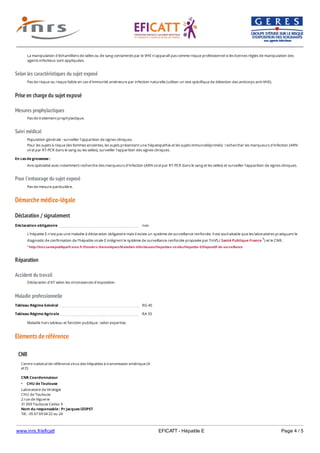 www.inrs.fr/eficatt EFICATT - Hépatite E Page 4 / 5
Selon les caractéristiques du sujet exposé
Prise en charge du sujet exposé
Mesures prophylactiques
Suivi médical
Pour l'entourage du sujet exposé
Démarche médico-légale
Déclaration / signalement
Réparation
Accident du travail
Maladie professionnelle
Eléments de référence
La manipulation d'échantillons de selles ou de sang contaminés par le VHE n'apparaît pas comme risque professionnel si les bonnes règles de manipulation des
agents infectieux sont appliquées.
Pas de risque ou risque faible en cas d'immunité antérieure par infection naturelle (utiliser un test spécifique de détection des anticorps anti-VHE).
Pas de traitement prophylactique.
Population générale : surveiller l'apparition de signes cliniques.
Pour les sujets à risque (les femmes enceintes, les sujets présentant une hépatopathie et les sujets immunodéprimés) : rechercher les marqueurs d'infection (ARN
viral par RT-PCR dans le sang ou les selles), surveiller l'apparition des signes cliniques.
En cas de grossesse :
Avis spécialisé avec notamment recherche des marqueurs d'infection (ARN viral par RT-PCR dans le sang et les selles) et surveiller l'apparition de signes cliniques.
Pas de mesure particulière.
Déclaration obligatoire non
L'hépatite E n'est pas une maladie à déclaration obligatoire mais il existe un système de surveillance renforcée. Il est souhaitable que les laboratoires pratiquant le
diagnostic de confirmation de l'hépatite virale E intègrent le système de surveillance renforcée proposée par l'InVS ( Santé Publique France 1) et le CNR.
1 http://invs.santepubliquefrance.fr/Dossiers-thematiques/Maladies-infectieuses/Hepatites-virales/Hepatite-E/Dispositif-de-surveillance
Déclaration d'AT selon les circonstances d'exposition.
Tableau Régime Général RG 45
Tableau Régime Agricole RA 33
Maladie hors tableau et fonction publique : selon expertise.
CNR
Centre national de référence virus des Hépatites à transmission entérique (A
et E)
CNR Coordonnateur
CHU de Toulouse
Laboratoire de Virologie
CHU de Toulouse
2 rue de Viguerie
31 059 Toulouse Cedex 9
Nom du responsable : Pr Jacques IZOPET
Tél. : 05 67 69 04 22 ou 24
Fax : 05 67 69 04 25
 