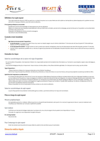 www.inrs.fr/eficatt EFICATT - Herpès B Page 3 / 4
Définition d'un sujet exposé
Conduite à tenir immédiate
(3)
Evaluation du risque
Selon les caractéristiques de la source et le type d'exposition
Selon les caractéristiques du sujet exposé
Prise en charge du sujet exposé
Mesures prophylactiques
Suivi médical
Pour l'entourage du sujet exposé
Démarche médico-légale
Tout sujet victime de morsure, d'AES ou ayant eu un contact muqueux ou sur peau lésée avec de la salive ou des liquides ou pièces biopsiques du système nerveux
central d’un macaque infecté ou avec des cultures cellulaires.
Principales professions concernées :
Activités des Centres de Primatologie, de laboratoires de cultures cellulaires.
Métiers en contact avec des macaques essentiellement, tels que vétérinaire, animalier, personnel de nettoyage, personnel des parcs d’ exposition ou de présentation
d’animaux (zoo, cirques, etc.).
Possesseurs de Macaques comme animal de compagnie.
Tourisme en zone d’endémie (Asie).
Agir dans la minute suivant l’exposition :
en cas de morsure : brossage de la plaie à l’eau et au savon en laissant saigner sous le robinet, désinfecter 15 minutes avec de l'eau de javel à 9° chlorométrique
diluée à 1/5 ou Polividone-iodée,
en cas de projection oculaire : lavage oculaire ou bain oculaire avec solution antiseptique, dont tous les laboratoires devraient être équipés, pendant 15 minutes,
orienter le plus rapidement possible vers un service d'urgence (la prévention de l'encéphalite à Herpès B doit être mise en oeuvre dans les heures qui suivent la
morsure).
ème
En cas d'accident d'exposition, il est important d'obtenir du responsable sanitaire de l'animalerie des informations sur l'animal en cause (espèce, origine, statut sérologique,
clinique...).
Les produits biologiques les plus à risques sont : tissus nerveux, larmes, salives, urines, fèces, sécrétions génitales. Ce n'est pas le cas du sang : pas de virémie.
Type d'exposition :
- Risque maximum si lésions du macaque (vésicules), primo-infection herpétique.
Sont à haut risque les piqûres profondes ; les blessures profondes au niveau de la face, du cou et du thorax, ainsi que les projections oculaires (proximité du SNC).
Spécificité de l'exposition au laboratoire :
En contexte de laboratoire de recherche en France, les macaques utilisés (Macaca fascisularis et Macaca mulatta) doivent être issus d'élevages habilités qui assurent
une surveillance de l'herpès B au niveau sérologique et mettent en place des colonies fermées séronégatives. Les colonies d'élevage (M.fascicularis) implantées à l'Iles
Maurice sont reconnues indemnes d'herpès B. Attention aux macaques qui proviendraient de colonies asiatiques (Viêtnam, Chine, Cambodge, Indonésie...) qui,
même si elles pourvoient en animaux séronégatifs (cf. exigences sanitaires à l'import de l'Arrêté du 19 juillet 2002 modifié par l'Arrêté du 23 septembre 2013), ne
peuvent être considérées indemnes d'herpès B.
Risque d'exposition lors de la manipulation de tissus simiens ou de cultures cellulaires.
Le port d'équipement de protection individuelles (gants, lunettes...) permet de diminuer le risque de transmission.
Avis spécialisé auprès d'un médecin référent pourle virus Herpès B (soit directement, soit à partir d'un service d'urgences) et mise en route du traitement anti-
herpétique par Valaciclovir per os le plus rapidement possible.
Confirmer par des tests de biologie moléculaire, la présence du virus chez le singe et chez le patient (non disponible en France).
Consulter en urgence en cas d'apparition de signes cliniques.
En cas de grossesse :
Pas de donnée.
Eviter les contacts avec les parties de la peau lésée du patient et les secrétions jusqu’à cicatrisation.
 